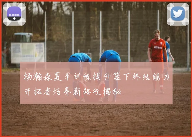 杨瀚森夏季训练提升篮下终结能力开拓者培养新路径揭秘