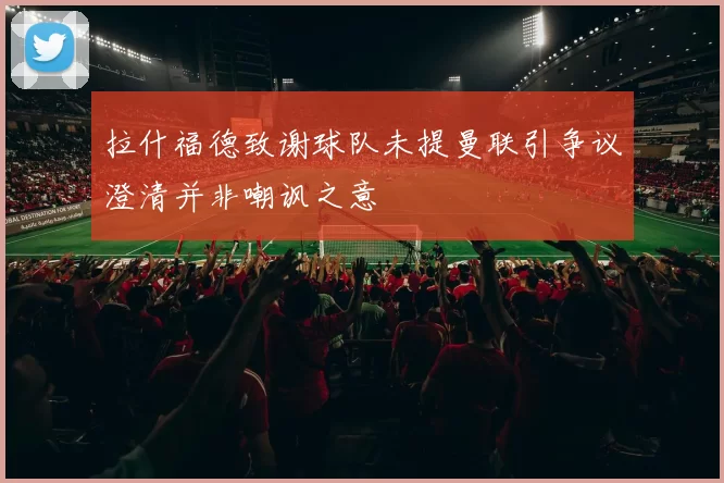 拉什福德致谢球队未提曼联引争议澄清并非嘲讽之意