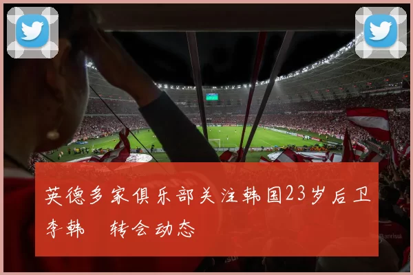 英德多家俱乐部关注韩国23岁后卫李韩汎转会动态