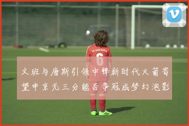文班与唐斯引领中锋新时代火箭寄望申京无三分能否争冠成梦幻泡影