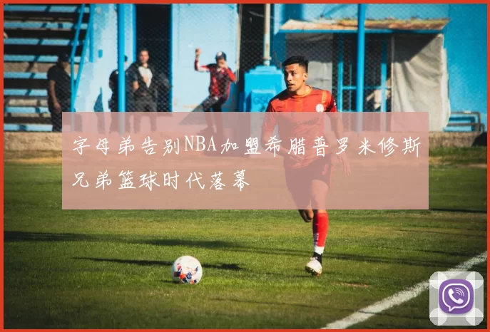字母弟告别NBA加盟希腊普罗米修斯兄弟篮球时代落幕