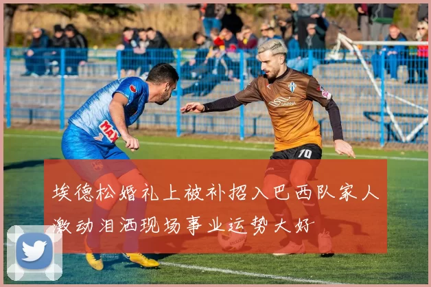 埃德松婚礼上被补招入巴西队家人激动泪洒现场事业运势大好