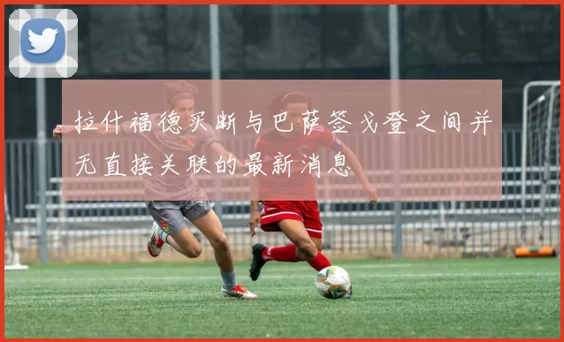 拉什福德买断与巴萨签戈登之间并无直接关联的最新消息