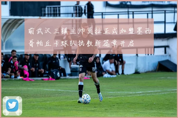 前武汉三镇主帅莫拉正式加盟墨西哥帕丘卡球队执教新篇章开启