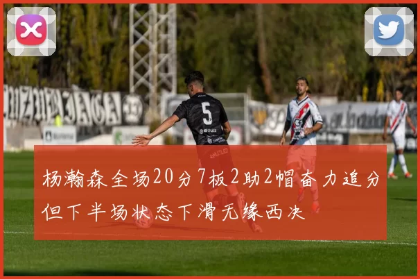 杨瀚森全场20分7板2助2帽奋力追分但下半场状态下滑无缘西决