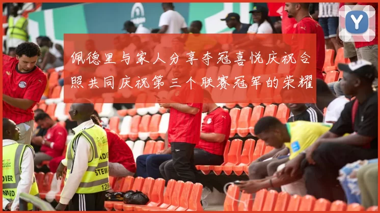 佩德里与家人分享夺冠喜悦庆祝合照共同庆祝第三个联赛冠军的荣耀时刻