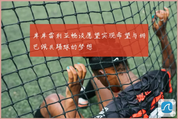 库库雷利亚畅谈愿望实现希望与姆巴佩共踢球的梦想