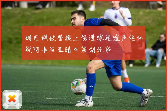 姆巴佩被替换上场遭球迷嘘声他怀疑阿韦洛亚暗中策划此事