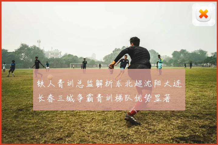 铁人青训总监解析东北超沈阳大连长春三城争霸青训梯队优势显著