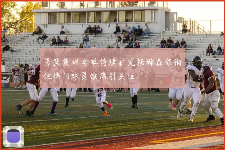 男篮集训名单持续扩充杨瀚森领衔但热门球员缺席引关注