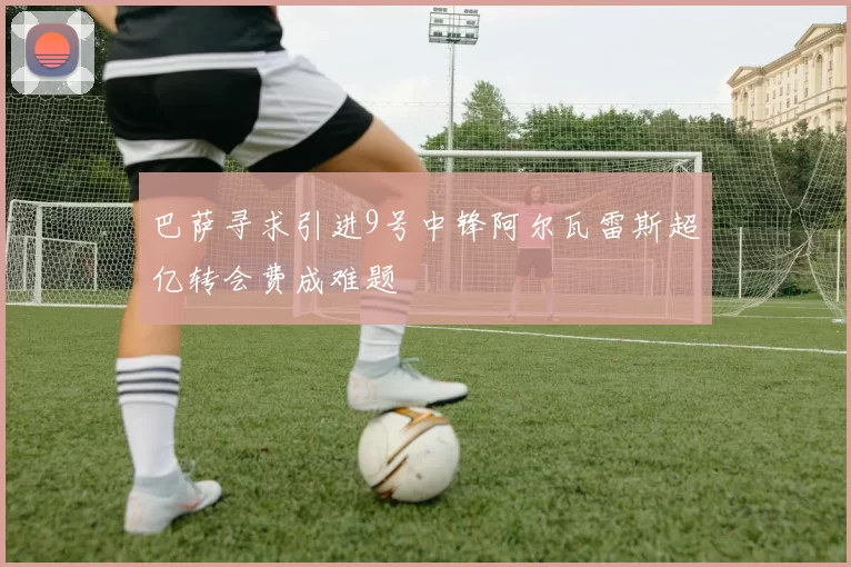 巴萨寻求引进9号中锋阿尔瓦雷斯超亿转会费成难题