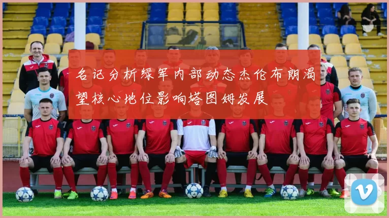 名记分析绿军内部动态杰伦布朗渴望核心地位影响塔图姆发展