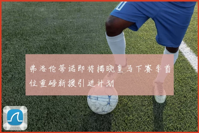 弗洛伦蒂诺即将揭晓皇马下赛季首位重磅新援引进计划