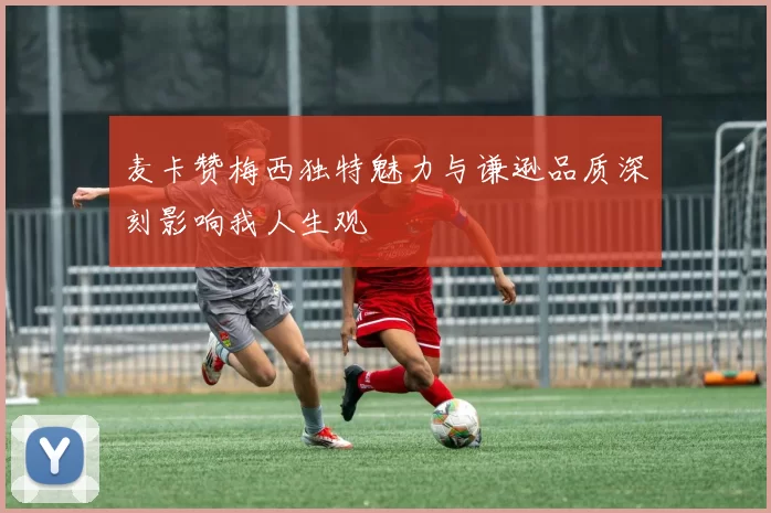 麦卡赞梅西独特魅力与谦逊品质深刻影响我人生观