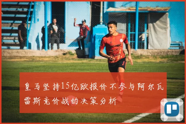 皇马坚持15亿欧报价不参与阿尔瓦雷斯竞价战的决策分析