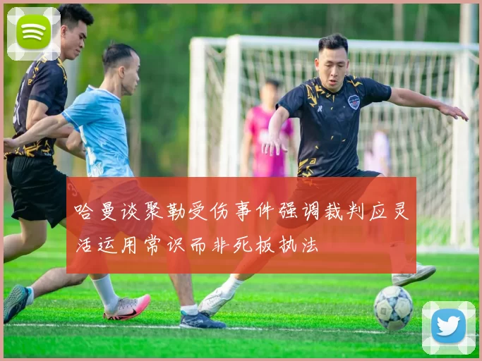 哈曼谈聚勒受伤事件强调裁判应灵活运用常识而非死板执法