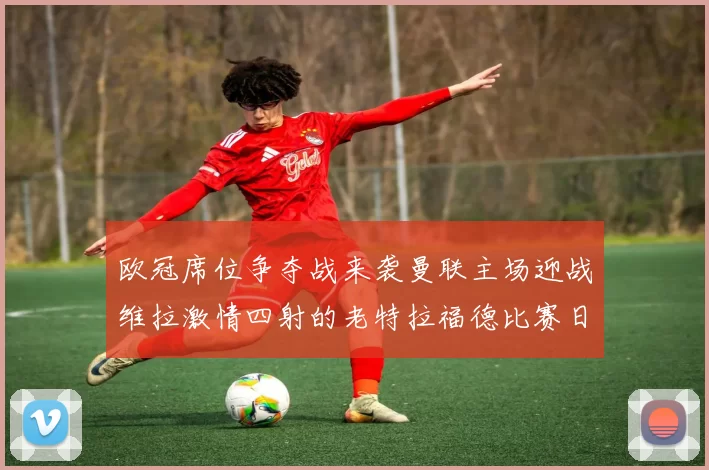 欧冠席位争夺战来袭曼联主场迎战维拉激情四射的老特拉福德比赛日