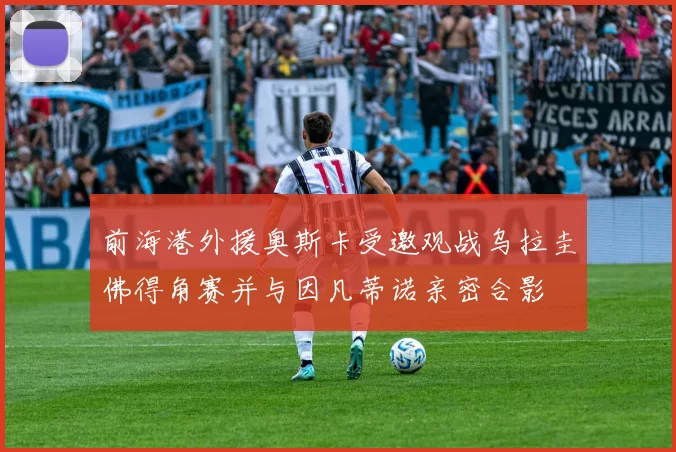 前海港外援奥斯卡受邀观战乌拉圭佛得角赛并与因凡蒂诺亲密合影