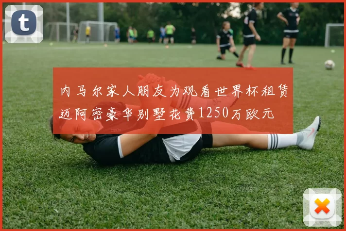 内马尔家人朋友为观看世界杯租赁迈阿密豪华别墅花费1250万欧元
