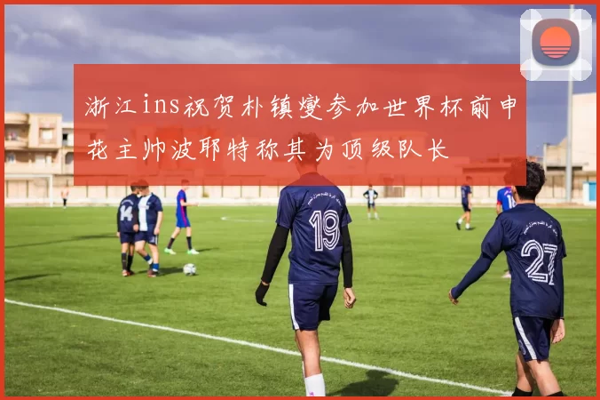 浙江ins祝贺朴镇燮参加世界杯前申花主帅波耶特称其为顶级队长
