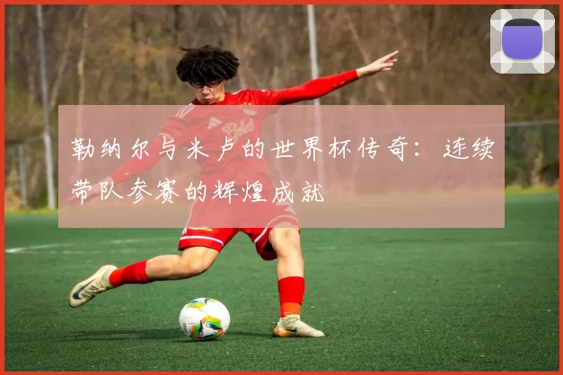 勒纳尔与米卢的世界杯传奇：连续带队参赛的辉煌成就