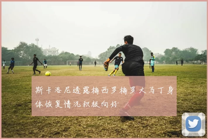 斯卡洛尼透露梅西罗梅罗大马丁身体恢复情况积极向好