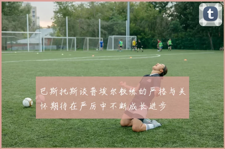 巴斯托斯谈普埃尔教练的严格与关怀期待在严厉中不断成长进步
