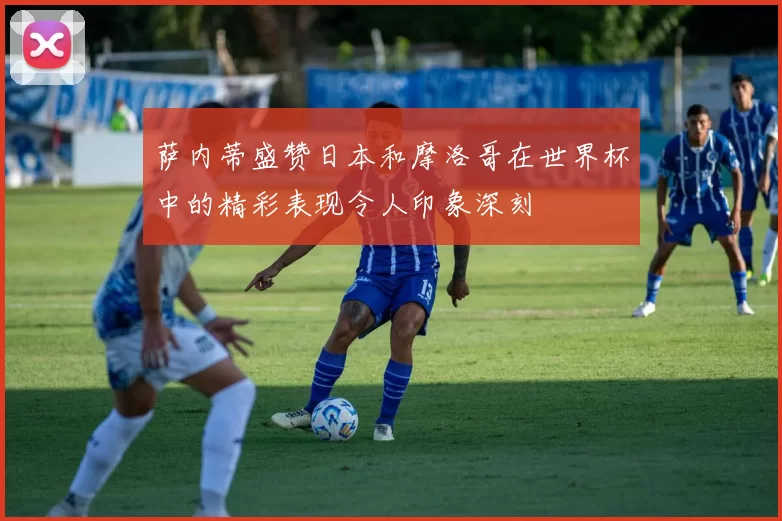 萨内蒂盛赞日本和摩洛哥在世界杯中的精彩表现令人印象深刻