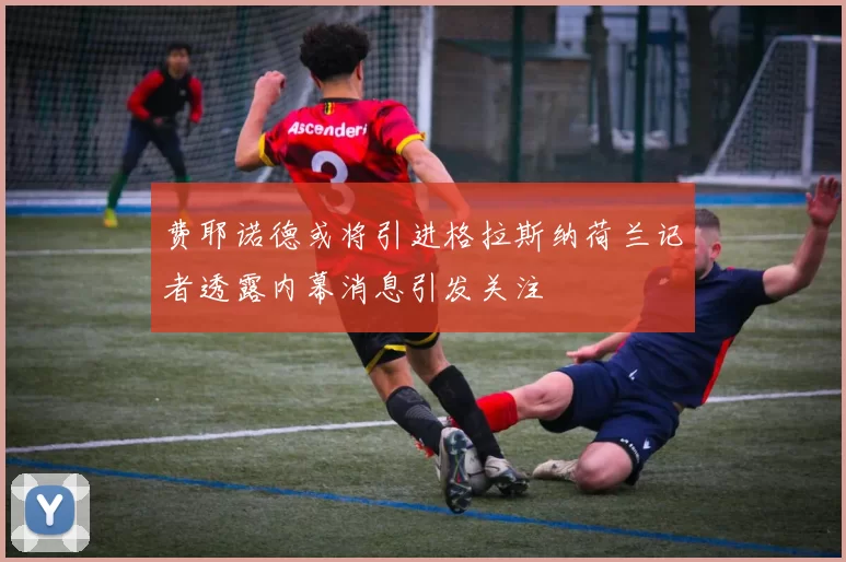 费耶诺德或将引进格拉斯纳荷兰记者透露内幕消息引发关注