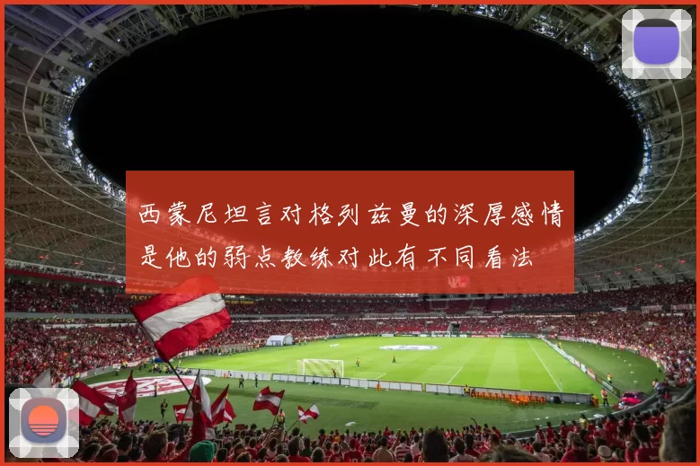 西蒙尼坦言对格列兹曼的深厚感情是他的弱点教练对此有不同看法