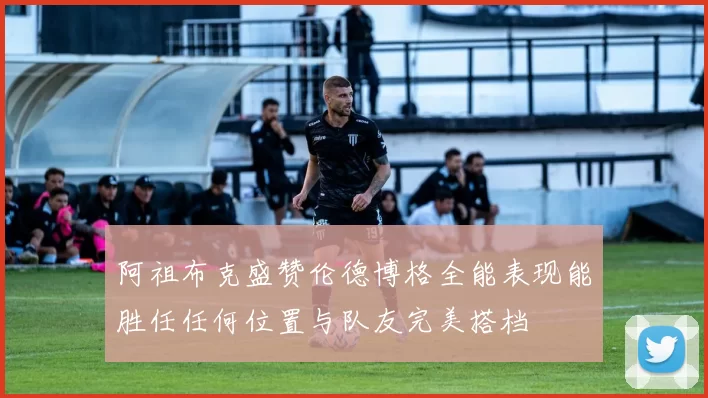 阿祖布克盛赞伦德博格全能表现能胜任任何位置与队友完美搭档