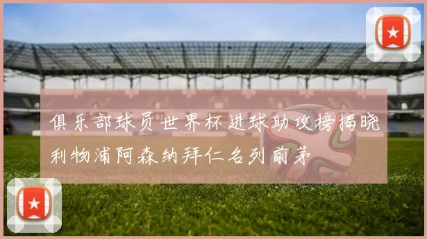 俱乐部球员世界杯进球助攻榜揭晓利物浦阿森纳拜仁名列前茅