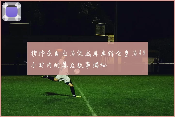 穆帅亲自出马促成库库转会皇马48小时内的幕后故事揭秘