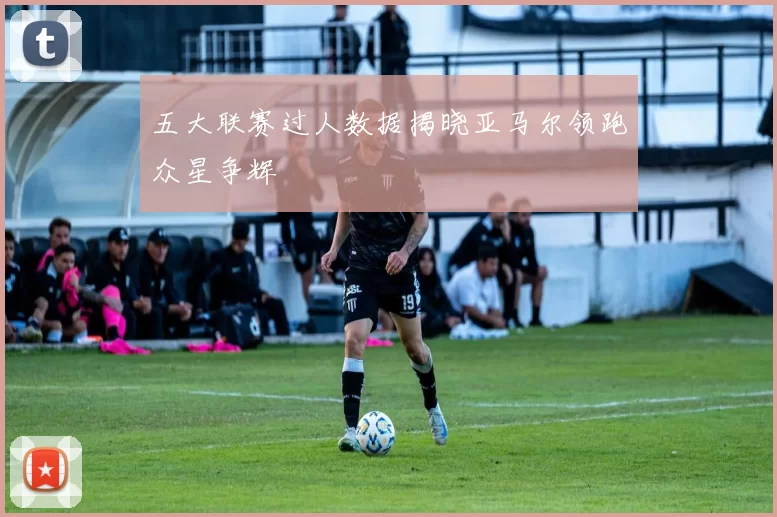 五大联赛过人数据揭晓亚马尔领跑众星争辉