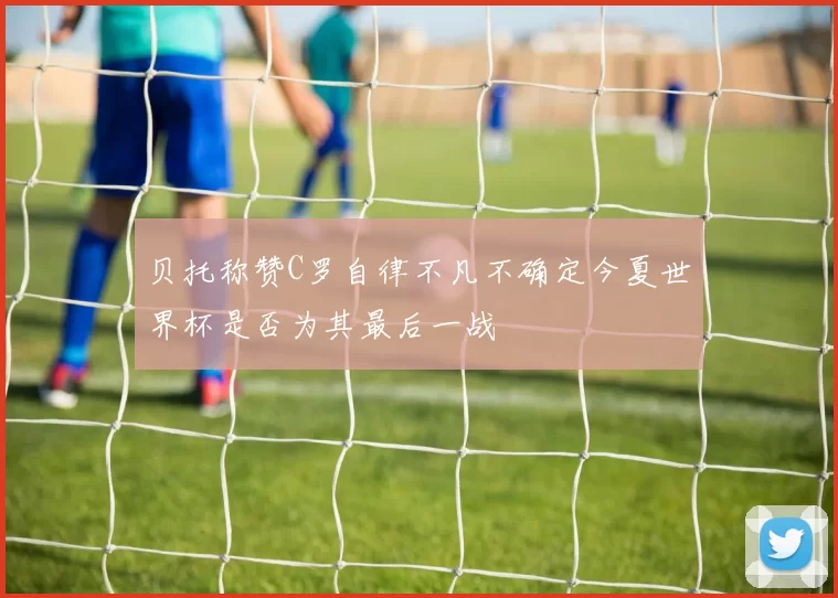 贝托称赞C罗自律不凡不确定今夏世界杯是否为其最后一战
