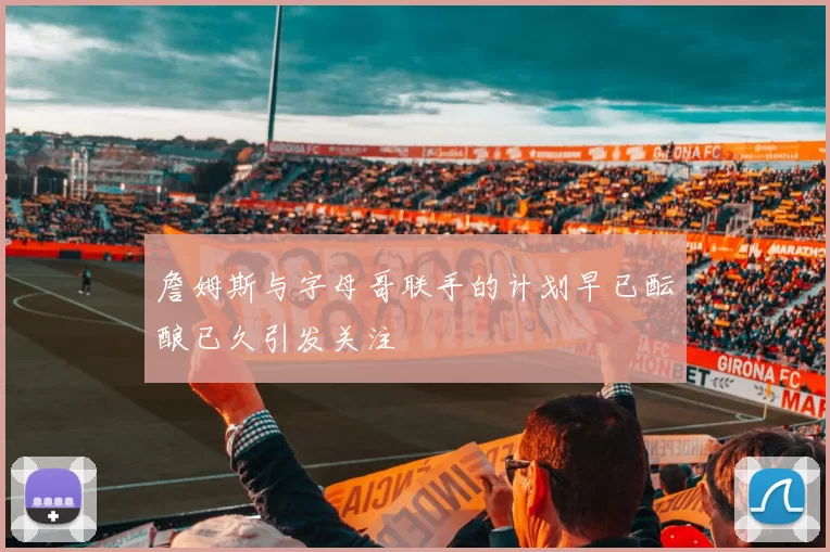 詹姆斯与字母哥联手的计划早已酝酿已久引发关注