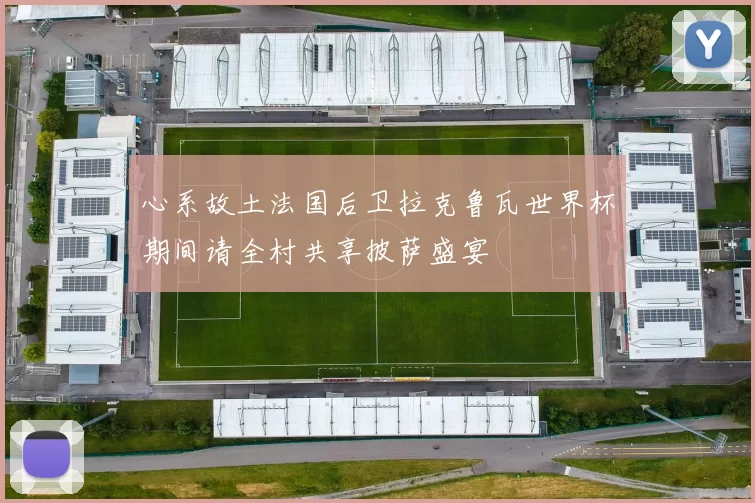 心系故土法国后卫拉克鲁瓦世界杯期间请全村共享披萨盛宴