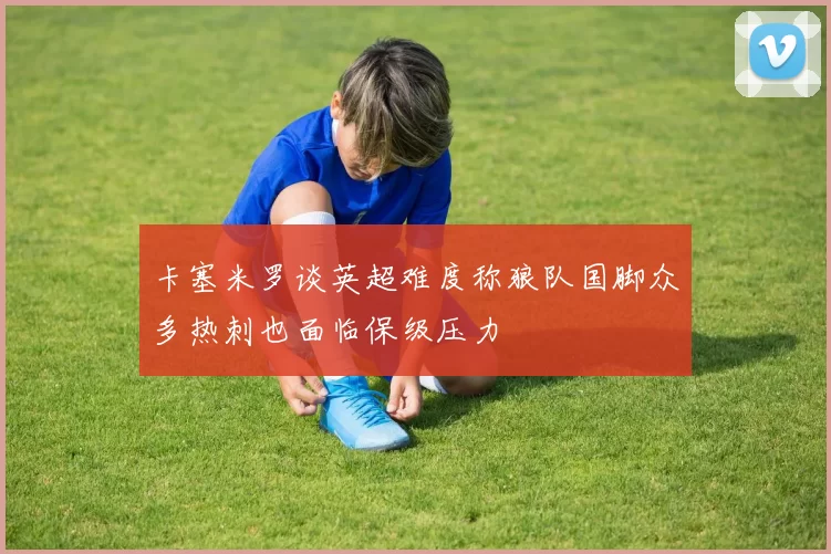 卡塞米罗谈英超难度称狼队国脚众多热刺也面临保级压力