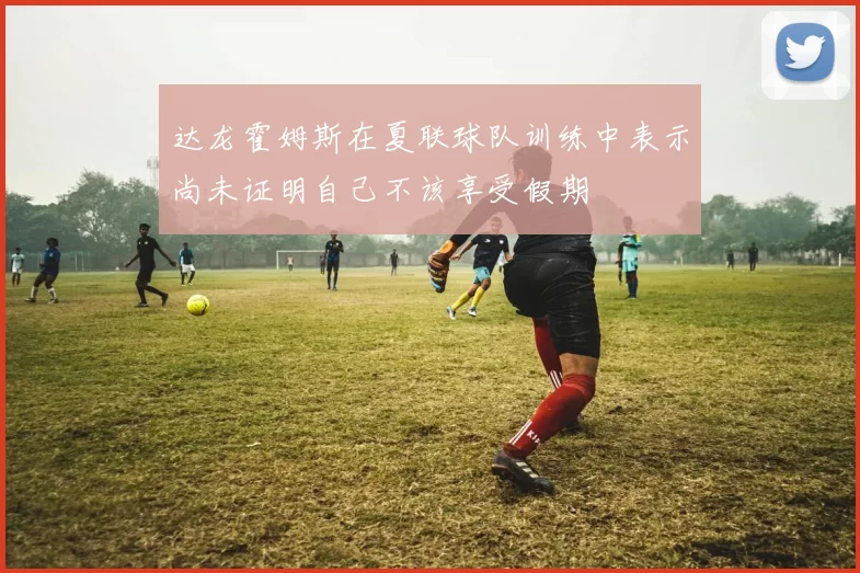 达龙霍姆斯在夏联球队训练中表示尚未证明自己不该享受假期