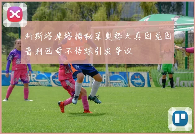 科斯塔库塔揭秘莱奥怒火真因竟因普利西奇不传球引发争议