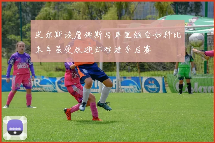 皮尔斯谈詹姆斯与库里组合如科比末年虽受欢迎却难进季后赛